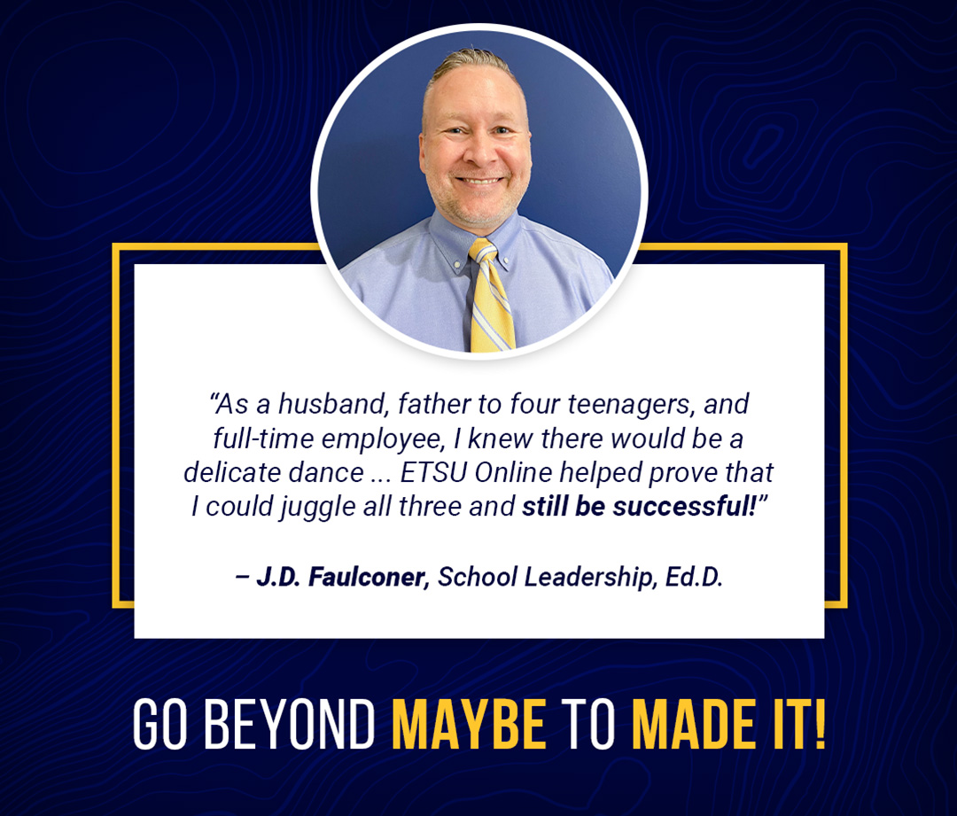 "As a husband, father to four teenagers, and full-time employee, I knew there would be a delicate dance ... ETSU Online helped prove that I could juggle all three and still be successful!"