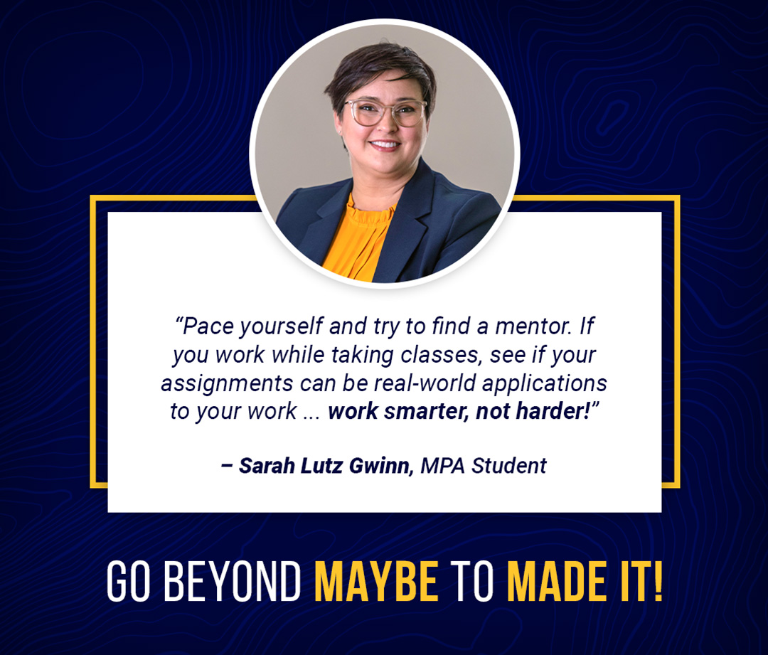 "Pace yourself and try to find a mentor. If you work while taking classes, see if your assignments can be real-world applications to your work ... work smarter, not harder!"